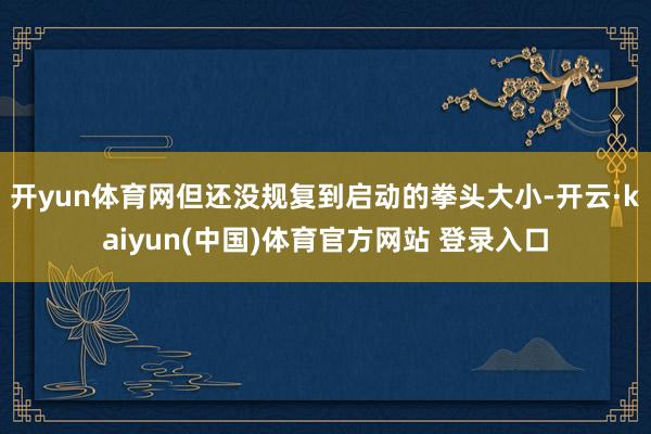 开yun体育网但还没规复到启动的拳头大小-开云·kaiyun(中国)体育官方网站 登录入口