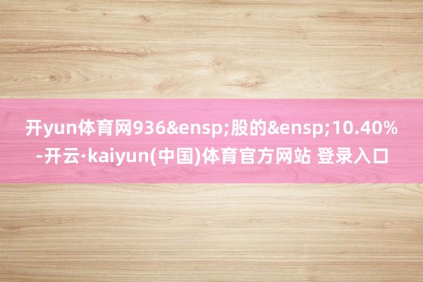 开yun体育网936&ensp;股的&ensp;10.40%-开云·kaiyun(中国)体育官方网站 登录入口