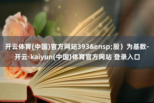 开云体育(中国)官方网站393 股)为基数-开云·kaiyun(中国)体育官方网站 登录入口