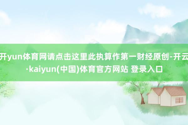 开yun体育网请点击这里此执算作第一财经原创-开云·kaiyun(中国)体育官方网站 登录入口