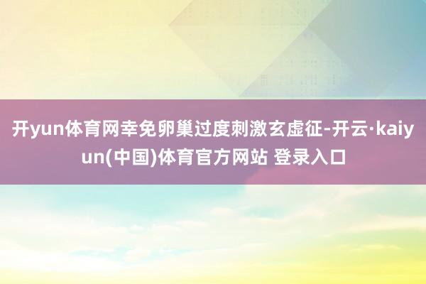 开yun体育网幸免卵巢过度刺激玄虚征-开云·kaiyun(中国)体育官方网站 登录入口