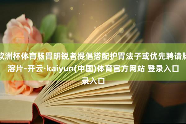 欧洲杯体育肠胃明锐者提倡搭配护胃法子或优先聘请肠溶片-开云·kaiyun(中国)体育官方网站 登录入