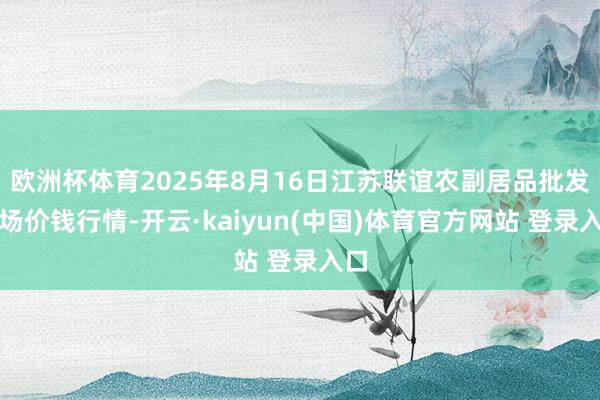 欧洲杯体育2025年8月16日江苏联谊农副居品批发商场价钱行情-开云·kaiyun(中国)体育官方网
