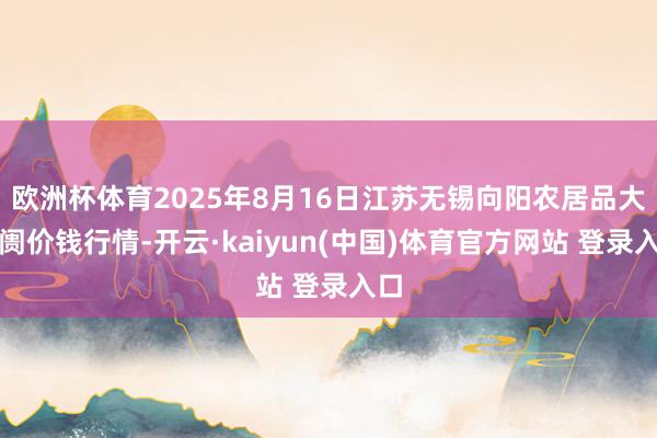 欧洲杯体育2025年8月16日江苏无锡向阳农居品大阛阓价钱行情-开云·kaiyun(中国)体育官方网