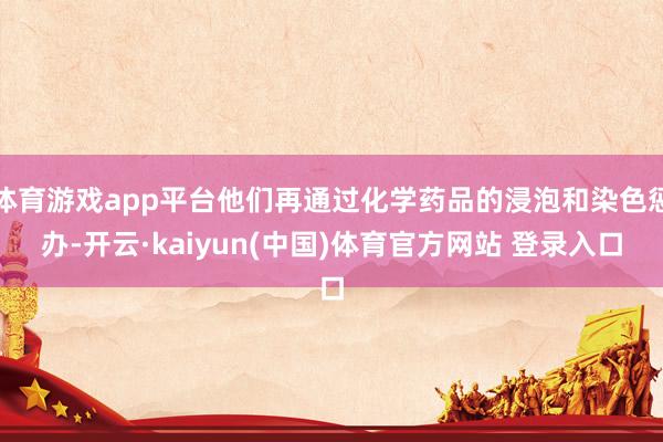 体育游戏app平台他们再通过化学药品的浸泡和染色惩办-开云·kaiyun(中国)体育官方网站 登录入口