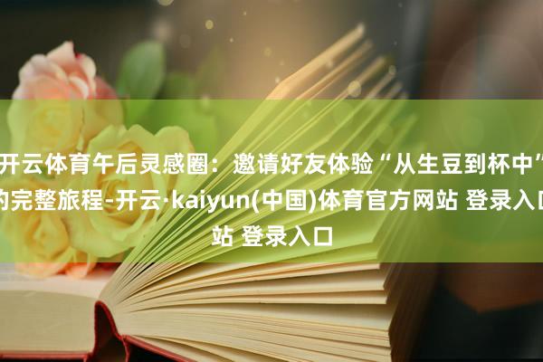 开云体育午后灵感圈：邀请好友体验“从生豆到杯中”的完整旅程-开云·kaiyun(中国)体育官方网站 登录入口