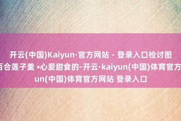 开云(中国)Kaiyun·官方网站 - 登录入口检讨图文菜谱• 银耳百合莲子羹 •心爱甜食的-开云·kaiyun(中国)体育官方网站 登录入口
