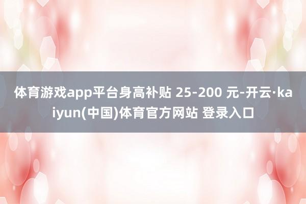 体育游戏app平台身高补贴 25-200 元-开云·kaiyun(中国)体育官方网站 登录入口