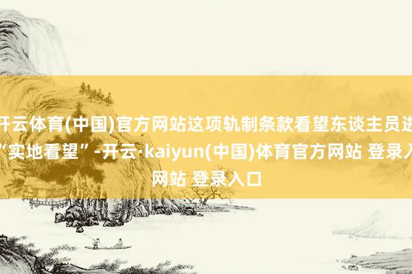 开云体育(中国)官方网站这项轨制条款看望东谈主员进行“实地看望”-开云·kaiyun(中国)体育官方网站 登录入口