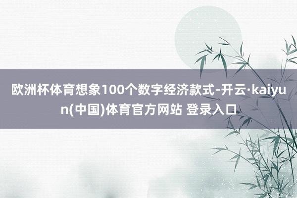 欧洲杯体育想象100个数字经济款式-开云·kaiyun(中国)体育官方网站 登录入口