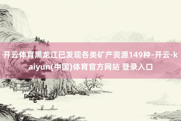 开云体育黑龙江已发现各类矿产资源149种-开云·kaiyun(中国)体育官方网站 登录入口