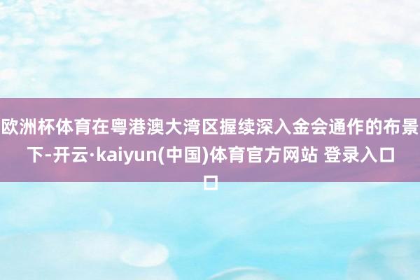 欧洲杯体育　　在粤港澳大湾区握续深入金会通作的布景下-开云·kaiyun(中国)体育官方网站 登录入口