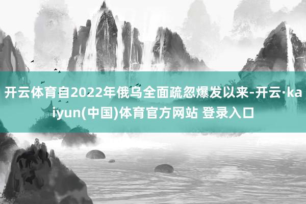 开云体育自2022年俄乌全面疏忽爆发以来-开云·kaiyun(中国)体育官方网站 登录入口