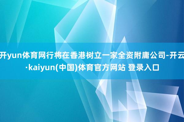 开yun体育网行将在香港树立一家全资附庸公司-开云·kaiyun(中国)体育官方网站 登录入口
