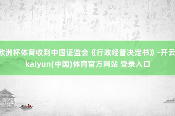 欧洲杯体育收到中国证监会《行政经管决定书》-开云·kaiyun(中国)体育官方网站 登录入口