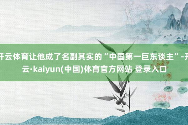开云体育让他成了名副其实的“中国第一巨东谈主”-开云·kaiyun(中国)体育官方网站 登录入口