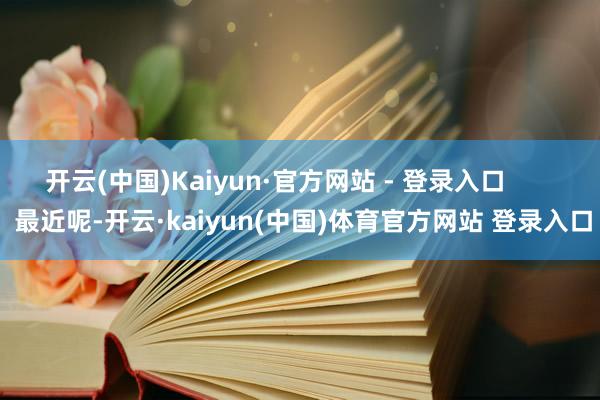 开云(中国)Kaiyun·官方网站 - 登录入口        最近呢-开云·kaiyun(中国)体育官方网站 登录入口