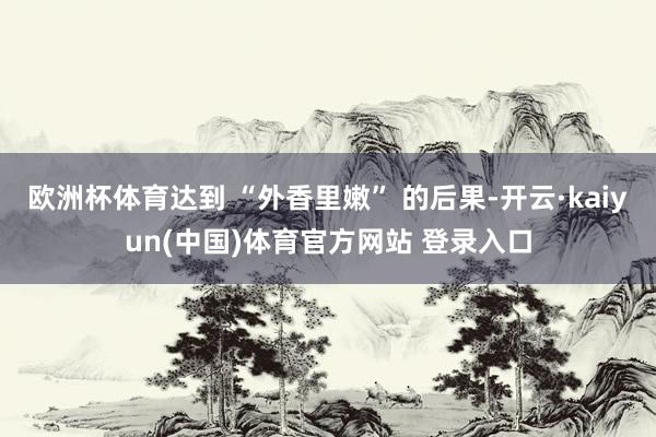 欧洲杯体育达到 “外香里嫩” 的后果-开云·kaiyun(中国)体育官方网站 登录入口