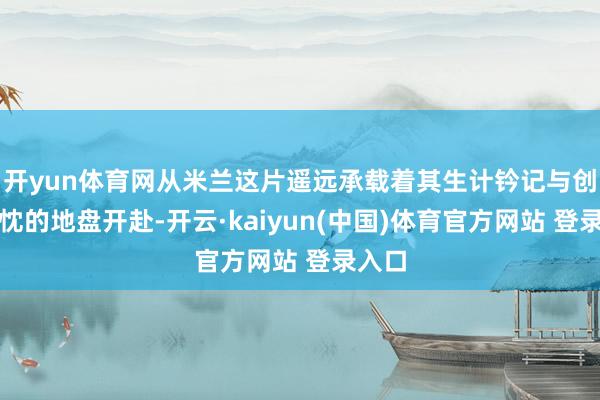 开yun体育网从米兰这片遥远承载着其生计钤记与创作热忱的地盘开赴-开云·kaiyun(中国)体育官方网站 登录入口