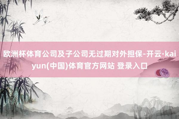 欧洲杯体育公司及子公司无过期对外担保-开云·kaiyun(中国)体育官方网站 登录入口