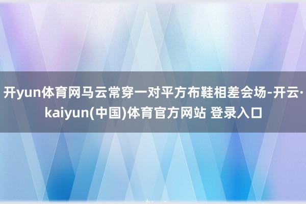 开yun体育网马云常穿一对平方布鞋相差会场-开云·kaiyun(中国)体育官方网站 登录入口