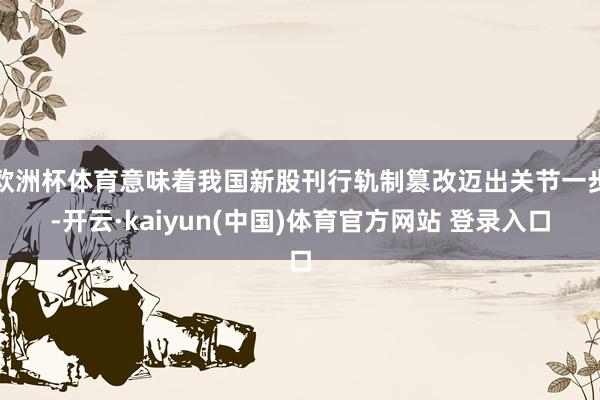 欧洲杯体育意味着我国新股刊行轨制篡改迈出关节一步-开云·kaiyun(中国)体育官方网站 登录入口