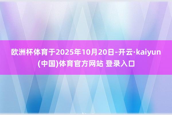 欧洲杯体育于2025年10月20日-开云·kaiyun(中国)体育官方网站 登录入口