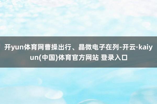 开yun体育网曹操出行、晶微电子在列-开云·kaiyun(中国)体育官方网站 登录入口