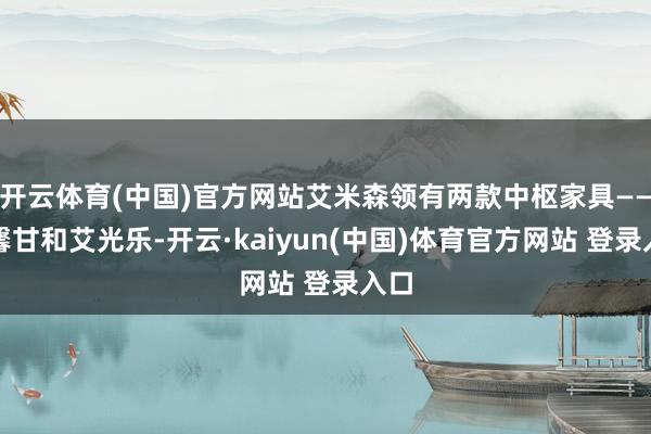 开云体育(中国)官方网站艾米森领有两款中枢家具——艾馨甘和艾光乐-开云·kaiyun(中国)体育官方网站 登录入口