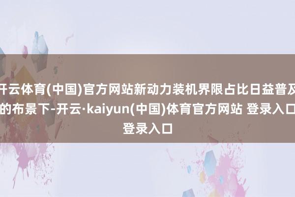 开云体育(中国)官方网站新动力装机界限占比日益普及的布景下-开云·kaiyun(中国)体育官方网站 登录入口