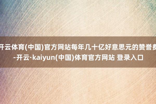 开云体育(中国)官方网站每年几十亿好意思元的赞誉费-开云·kaiyun(中国)体育官方网站 登录入口