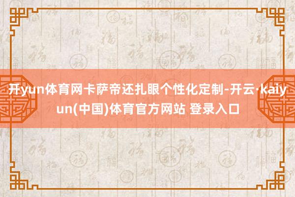开yun体育网卡萨帝还扎眼个性化定制-开云·kaiyun(中国)体育官方网站 登录入口