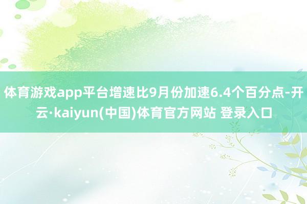 体育游戏app平台增速比9月份加速6.4个百分点-开云·kaiyun(中国)体育官方网站 登录入口