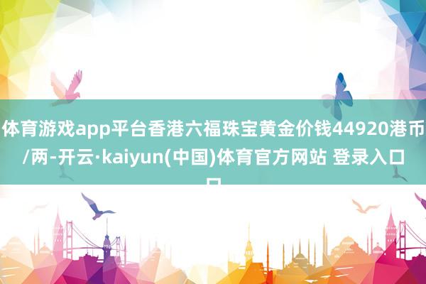 体育游戏app平台香港六福珠宝黄金价钱44920港币/两-开云·kaiyun(中国)体育官方网站 登录入口
