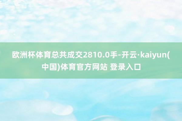 欧洲杯体育总共成交2810.0手-开云·kaiyun(中国)体育官方网站 登录入口