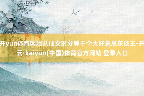 开yun体育网她从仙女时分等于个大好意思东谈主-开云·kaiyun(中国)体育官方网站 登录入口