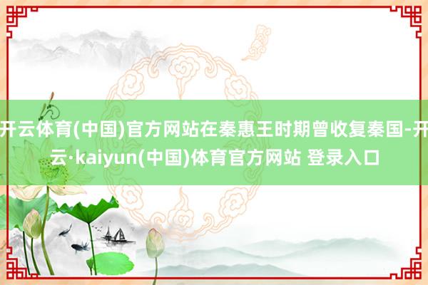 开云体育(中国)官方网站在秦惠王时期曾收复秦国-开云·kaiyun(中国)体育官方网站 登录入口