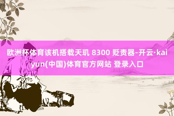 欧洲杯体育该机搭载天玑 8300 贬责器-开云·kaiyun(中国)体育官方网站 登录入口