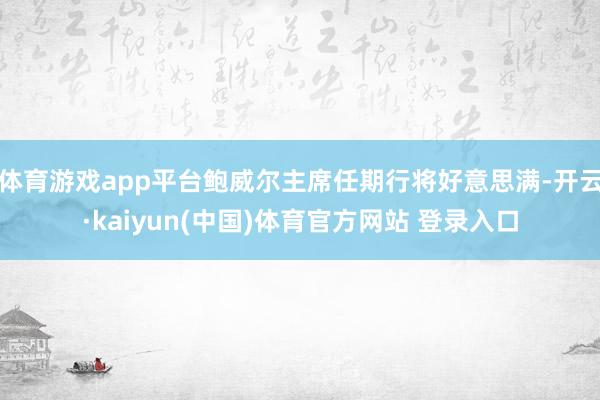 体育游戏app平台鲍威尔主席任期行将好意思满-开云·kaiyun(中国)体育官方网站 登录入口