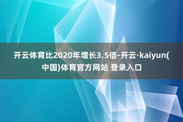 开云体育比2020年增长3.5倍-开云·kaiyun(中国)体育官方网站 登录入口