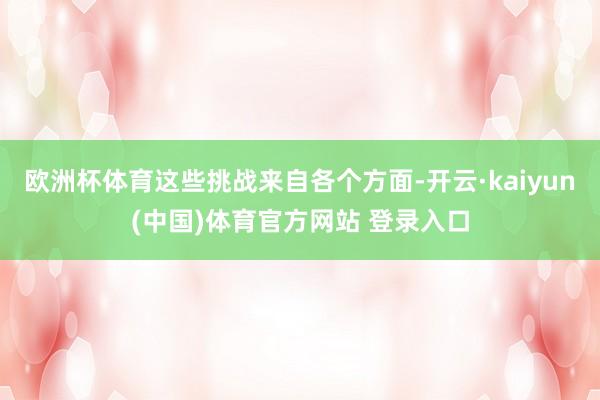 欧洲杯体育这些挑战来自各个方面-开云·kaiyun(中国)体育官方网站 登录入口