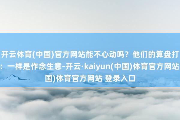 开云体育(中国)官方网站能不心动吗？他们的算盘打得噼啪响：一样是作念生意-开云·kaiyun(中国)体育官方网站 登录入口