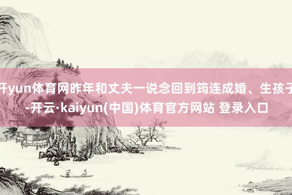 开yun体育网昨年和丈夫一说念回到筠连成婚、生孩子-开云·kaiyun(中国)体育官方网站 登录入口