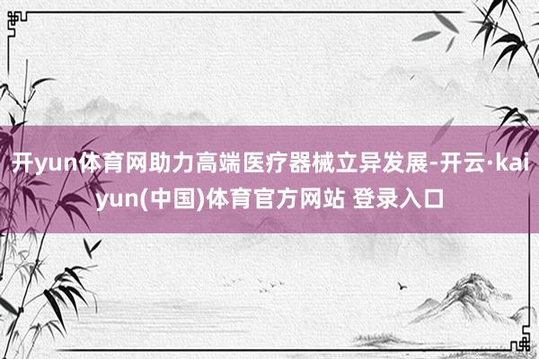 开yun体育网助力高端医疗器械立异发展-开云·kaiyun(中国)体育官方网站 登录入口